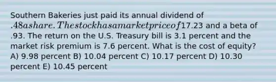 Southern Bakeries just paid its annual dividend of .48 a share. The stock has a market price of17.23 and a beta of .93. The return on the U.S. Treasury bill is 3.1 percent and the market risk premium is 7.6 percent. What is the cost of equity? A) 9.98 percent B) 10.04 percent C) 10.17 percent D) 10.30 percent E) 10.45 percent