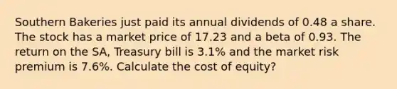 Southern Bakeries just paid its annual dividends of 0.48 a share. The stock has a market price of 17.23 and a beta of 0.93. The return on the SA, Treasury bill is 3.1% and the market risk premium is 7.6%. Calculate the cost of equity?