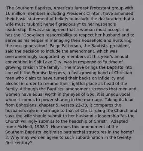 'The Southern Baptists, America's largest Protestant group with 16 million members including President Clinton, have amended their basic statement of beliefs to include the declaration that a wife must "submit herself graciously" to her husband's leadership. It was also agreed that a woman must accept she has the "God-given responsibility to respect her husband and to serve as his helper in managing their household and nurturing the next generation". Paige Patterson, the Baptists' president, said the decision to include the amendment, which was overwhelmingly supported by members at this year's annual convention in Salt Lake City, was in response to "a time of growing crisis in the family". The move brings the Baptists into line with the Promise Keepers, a fast-growing band of Christian men who claim to have turned their backs on infidelity and alcohol in order to resume their rightful place as head of the family. Although the Baptists' amendment stresses that men and women have equal worth in the eyes of God, it is unequivocal when it comes to power-sharing in the marriage. Taking its lead from Ephesians, chapter 5, verses 22-33, it compares the husband's role in marriage to that of Christ ruling the Church and says the wife should submit to her husband's leadership "as the Church willingly submits to the headship of Christ".' Adapted from: McNeill, 1998 1. How does this amendment of the Southern Baptists legitimise patriarchal structures in the home? 2. Why may women agree to such subordination in the twenty-first century?