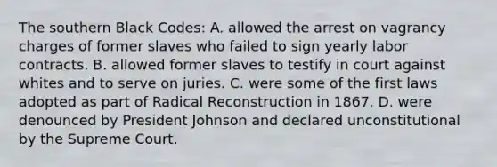 The southern Black Codes: A. allowed the arrest on vagrancy charges of former slaves who failed to sign yearly labor contracts. B. allowed former slaves to testify in court against whites and to serve on juries. C. were some of the first laws adopted as part of Radical Reconstruction in 1867. D. were denounced by President Johnson and declared unconstitutional by the Supreme Court.