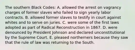 The southern Black Codes: A. allowed the arrest on vagrancy charges of former slaves who failed to sign yearly labor contracts. B. allowed former slaves to testify in court against whites and to serve on juries. C. were some of the first laws adopted as part of Radical Reconstruction in 1867. D. were denounced by President Johnson and declared unconstitutional by the Supreme Court. E. pleased northerners because they saw that the rule of law was returning to the South.