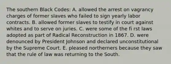 The southern Black Codes: A. allowed the arrest on vagrancy charges of former slaves who failed to sign yearly labor contracts. B. allowed former slaves to testify in court against whites and to serve on juries. C. were some of the fi rst laws adopted as part of Radical Reconstruction in 1867. D. were denounced by President Johnson and declared unconstitutional by the Supreme Court. E. pleased northerners because they saw that the rule of law was returning to the South.