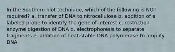 In the Southern blot technique, which of the following is NOT required? a. transfer of DNA to nitrocellulose b. addition of a labeled probe to identify the gene of interest c. restriction enzyme digestion of DNA d. electrophoresis to separate fragments e. addition of heat-stable DNA polymerase to amplify DNA