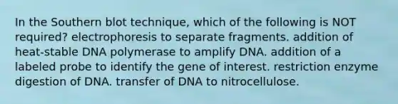 In the Southern blot technique, which of the following is NOT required? electrophoresis to separate fragments. addition of heat-stable DNA polymerase to amplify DNA. addition of a labeled probe to identify the gene of interest. restriction enzyme digestion of DNA. transfer of DNA to nitrocellulose.