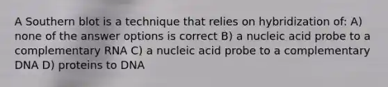 A Southern blot is a technique that relies on hybridization of: A) none of the answer options is correct B) a nucleic acid probe to a complementary RNA C) a nucleic acid probe to a complementary DNA D) proteins to DNA