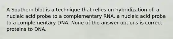 A Southern blot is a technique that relies on hybridization of: a nucleic acid probe to a complementary RNA. a nucleic acid probe to a complementary DNA. None of the answer options is correct. proteins to DNA.