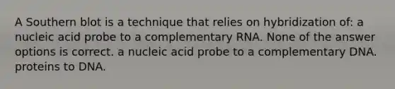 A Southern blot is a technique that relies on hybridization of: a nucleic acid probe to a complementary RNA. None of the answer options is correct. a nucleic acid probe to a complementary DNA. proteins to DNA.