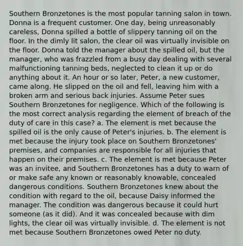 Southern Bronzetones is the most popular tanning salon in town. Donna is a frequent customer. One day, being unreasonably careless, Donna spilled a bottle of slippery tanning oil on the floor. In the dimly lit salon, the clear oil was virtually invisible on the floor. Donna told the manager about the spilled oil, but the manager, who was frazzled from a busy day dealing with several malfunctioning tanning beds, neglected to clean it up or do anything about it. An hour or so later, Peter, a new customer, came along. He slipped on the oil and fell, leaving him with a broken arm and serious back injuries. Assume Peter sues Southern Bronzetones for negligence. Which of the following is the most correct analysis regarding the element of breach of the duty of care in this case? a. The element is met because the spilled oil is the only cause of Peter's injuries. b. The element is met because the injury took place on Southern Bronzetones' premises, and companies are responsible for all injuries that happen on their premises. c. The element is met because Peter was an invitee, and Southern Bronzetones has a duty to warn of or make safe any known or reasonably knowable, concealed dangerous conditions. Southern Bronzetones knew about the condition with regard to the oil, because Daisy informed the manager. The condition was dangerous because it could hurt someone (as it did). And it was concealed because with dim lights, the clear oil was virtually invisible. d. The element is not met because Southern Bronzetones owed Peter no duty.