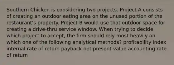 Southern Chicken is considering two projects. Project A consists of creating an outdoor eating area on the unused portion of the restaurant's property. Project B would use that outdoor space for creating a drive-thru service window. When trying to decide which project to accept, the firm should rely most heavily on which one of the following analytical methods? profitability index internal rate of return payback net present value accounting rate of return