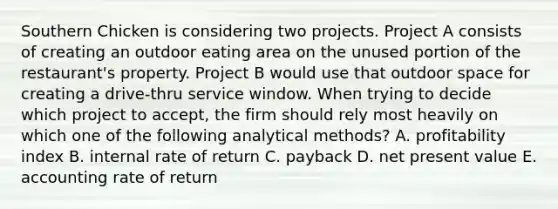 Southern Chicken is considering two projects. Project A consists of creating an outdoor eating area on the unused portion of the restaurant's property. Project B would use that outdoor space for creating a drive-thru service window. When trying to decide which project to accept, the firm should rely most heavily on which one of the following analytical methods? A. profitability index B. internal rate of return C. payback D. net present value E. accounting rate of return