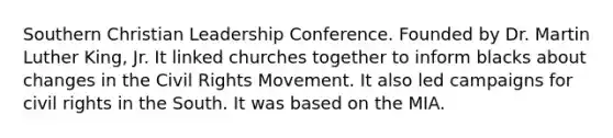 Southern Christian Leadership Conference. Founded by Dr. Martin Luther King, Jr. It linked churches together to inform blacks about changes in the Civil Rights Movement. It also led campaigns for civil rights in the South. It was based on the MIA.