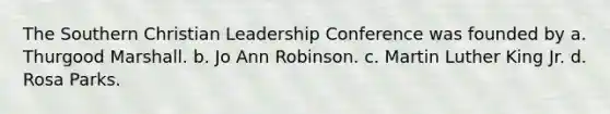 The Southern Christian Leadership Conference was founded by a. Thurgood Marshall. b. Jo Ann Robinson. c. Martin Luther King Jr. d. Rosa Parks.