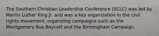 The Southern Christian Leadership Conference (SCLC) was led by Martin Luther King Jr. and was a key organization in the civil rights movement, organizing campaigns such as the Montgomery Bus Boycott and the Birmingham Campaign.