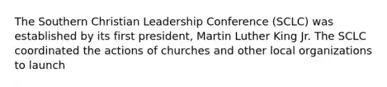 The Southern Christian Leadership Conference (SCLC) was established by its first president, Martin Luther King Jr. The SCLC coordinated the actions of churches and other local organizations to launch