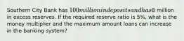 Southern City Bank has 100 million in deposits and has8 million in excess reserves. If the required reserve ratio is 5%, what is the money multiplier and the maximum amount loans can increase in the banking system?