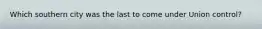 Which southern city was the last to come under Union control?