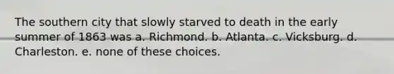 The southern city that slowly starved to death in the early summer of 1863 was a. Richmond. b. Atlanta. c. Vicksburg. d. Charleston. e. none of these choices.