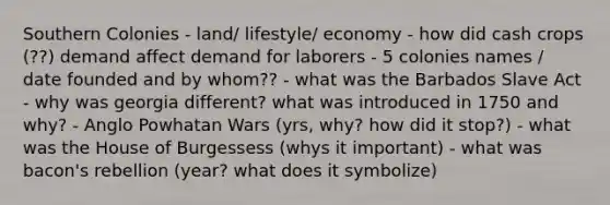 Southern Colonies - land/ lifestyle/ economy - how did cash crops (??) demand affect demand for laborers - 5 colonies names / date founded and by whom?? - what was the Barbados Slave Act - why was georgia different? what was introduced in 1750 and why? - Anglo Powhatan Wars (yrs, why? how did it stop?) - what was the House of Burgessess (whys it important) - what was bacon's rebellion (year? what does it symbolize)