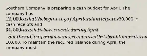 Southern Company is preparing a cash budget for April. The company has 12,000 cash at the beginning of April and anticipates30,000 in cash receipts and 34,500 in cash disbursements during April. Southern Company has an agreement with its bank to maintain a minimum cash balance of10,000. To maintain the required balance during April, the company must