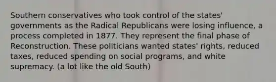 Southern conservatives who took control of the states' governments as the Radical Republicans were losing influence, a process completed in 1877. They represent the final phase of Reconstruction. These politicians wanted states' rights, reduced taxes, reduced spending on social programs, and white supremacy. (a lot like the old South)