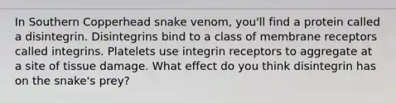 In Southern Copperhead snake venom, you'll find a protein called a disintegrin. Disintegrins bind to a class of membrane receptors called integrins. Platelets use integrin receptors to aggregate at a site of tissue damage. What effect do you think disintegrin has on the snake's prey?