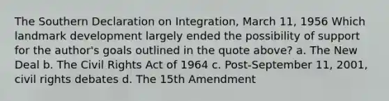 The Southern Declaration on Integration, March 11, 1956 Which landmark development largely ended the possibility of support for the author's goals outlined in the quote above? a. The New Deal b. The Civil Rights Act of 1964 c. Post-September 11, 2001, civil rights debates d. The 15th Amendment