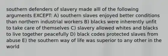 southern defenders of slavery made alll of the following arguments EXCEPT: A) southern slaves enjoyed better conditions than northern industrial workers B) blacks were inherently unfit to take care of themselves C) slavery allowed whites and blacks to live together peacefully D) black codes protected slaves from abuse E) the southern way of life was superior to any other in the world