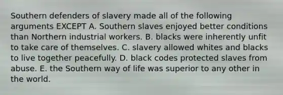 Southern defenders of slavery made all of the following arguments EXCEPT A. Southern slaves enjoyed better conditions than Northern industrial workers. B. blacks were inherently unfit to take care of themselves. C. slavery allowed whites and blacks to live together peacefully. D. black codes protected slaves from abuse. E. the Southern way of life was superior to any other in the world.