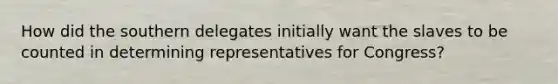 How did the southern delegates initially want the slaves to be counted in determining representatives for Congress?