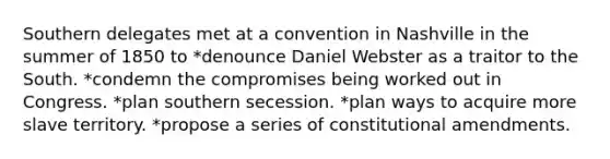 Southern delegates met at a convention in Nashville in the summer of 1850 to *denounce Daniel Webster as a traitor to the South. *condemn the compromises being worked out in Congress. *plan southern secession. *plan ways to acquire more slave territory. *propose a series of constitutional amendments.