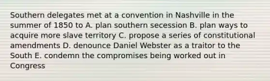 Southern delegates met at a convention in Nashville in the summer of 1850 to A. plan southern secession B. plan ways to acquire more slave territory C. propose a series of constitutional amendments D. denounce Daniel Webster as a traitor to the South E. condemn the compromises being worked out in Congress