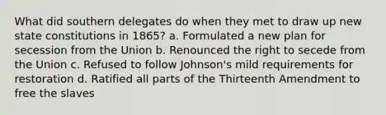 What did southern delegates do when they met to draw up new state constitutions in 1865? a. Formulated a new plan for secession from the Union b. Renounced the right to secede from the Union c. Refused to follow Johnson's mild requirements for restoration d. Ratified all parts of the Thirteenth Amendment to free the slaves