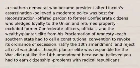 -a southern democrat who became president after Lincoln's assassination -believed a moderate policy was best for Reconstruction -offered pardon to former Confederate citizens who pledged loyalty to the Union and returned property -excluded former Confederate officers, officials, and the wealthy/planter elite from his Proclamation of Amnesty -each southern state had to call a constitutional convention to revoke its ordinance of secession, ratify the 13th amendment, and reject all civil war debts -thought planter elite was responible for the War -did not like the 14th amendment because he believed you had to earn citizenship -problems with radical republicans