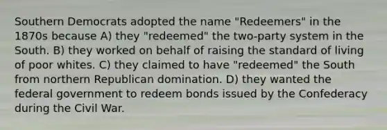 Southern Democrats adopted the name "Redeemers" in the 1870s because A) they "redeemed" the two-party system in the South. B) they worked on behalf of raising the standard of living of poor whites. C) they claimed to have "redeemed" the South from northern Republican domination. D) they wanted the federal government to redeem bonds issued by the Confederacy during the Civil War.