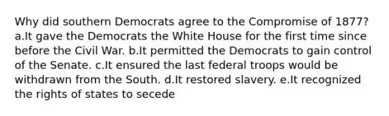 Why did southern Democrats agree to the Compromise of 1877? a.It gave the Democrats the White House for the first time since before the Civil War. b.It permitted the Democrats to gain control of the Senate. c.It ensured the last federal troops would be withdrawn from the South. d.It restored slavery. e.It recognized the rights of states to secede