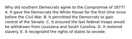 Why did southern Democrats agree to the Compromise of 1877? A. It gave the Democrats the White House for the first time since before the Civil War. B. It permitted the Democrats to gain control of the Senate. C. It ensured the last federal troops would be withdrawn from Louisiana and South Carolina. D. It restored slavery. E. It recognized the rights of states to secede.