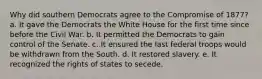 Why did southern Democrats agree to the Compromise of 1877? a. It gave the Democrats the White House for the first time since before the Civil War. b. It permitted the Democrats to gain control of the Senate. c. It ensured the last federal troops would be withdrawn from the South. d. It restored slavery. e. It recognized the rights of states to secede.