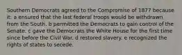 Southern Democrats agreed to the Compromise of 1877 because it: a ensured that the last federal troops would be withdrawn from the South. b permitted the Democrats to gain control of the Senate. c gave the Democrats the White House for the first time since before the Civil War. d restored slavery. e recognized the rights of states to secede.