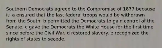 Southern Democrats agreed to the Compromise of 1877 because it: a ensured that the last federal troops would be withdrawn from the South. b permitted the Democrats to gain control of the Senate. c gave the Democrats the White House for the first time since before the Civil War. d restored slavery. e recognized the rights of states to secede.