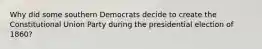 Why did some southern Democrats decide to create the Constitutional Union Party during the presidential election of 1860?