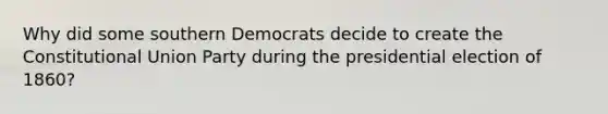 Why did some southern Democrats decide to create the Constitutional Union Party during the presidential election of 1860?