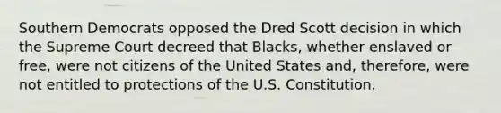 Southern Democrats opposed the Dred Scott decision in which the Supreme Court decreed that Blacks, whether enslaved or free, were not citizens of the United States and, therefore, were not entitled to protections of the U.S. Constitution.