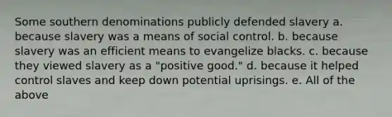 Some southern denominations publicly defended slavery a. because slavery was a means of social control. b. because slavery was an efficient means to evangelize blacks. c. because they viewed slavery as a "positive good." d. because it helped control slaves and keep down potential uprisings. e. All of the above