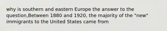 why is southern and eastern Europe the answer to the question,Between 1880 and 1920, the majority of the "new" immigrants to the United States came from