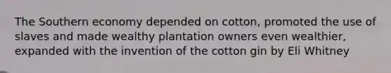 The Southern economy depended on cotton, promoted the use of slaves and made wealthy plantation owners even wealthier, expanded with the invention of the cotton gin by Eli Whitney