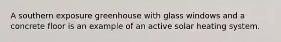A southern exposure greenhouse with glass windows and a concrete floor is an example of an active solar heating system.