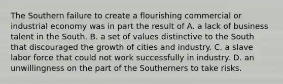 The Southern failure to create a flourishing commercial or industrial economy was in part the result of A. a lack of business talent in the South. B. a set of values distinctive to the South that discouraged the growth of cities and industry. C. a slave labor force that could not work successfully in industry. D. an unwillingness on the part of the Southerners to take risks.