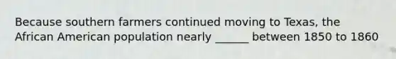 Because southern farmers continued moving to Texas, the African American population nearly ______ between 1850 to 1860