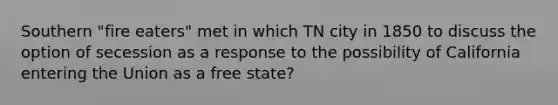 Southern "fire eaters" met in which TN city in 1850 to discuss the option of secession as a response to the possibility of California entering the Union as a free state?