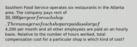 Southern Food Service operates six restaurants in the Atlanta area. The company pays rent of 20,000 per year for each shop. The managers of each shop are paid a salary of4,200 per month and all other employees are paid on an hourly basis. Relative to the number of hours worked, total compensation cost for a particular shop is which kind of cost?